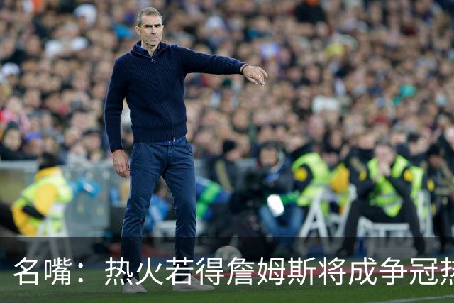 名嘴：热火若得詹姆斯将成争冠热门 今年季后赛首轮他仍无所不能