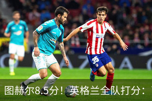 图赫尔8.5分！英格兰全队打分：萨卡+赖斯排前二，1将刚及格