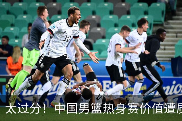 太过分！中国男篮热身赛价值遭质疑，花费重金邀请，对方敷衍出征