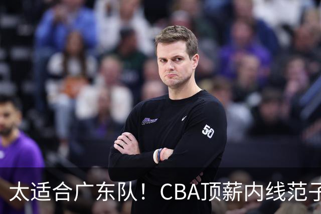 太适合广东队！CBA顶薪内线范子铭求交易，朱芳雨被迫3换1要凉？