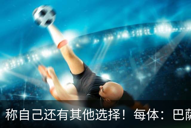 称自己还有其他选择！每体：巴萨很愤怒B席言论，不会再参与竞争