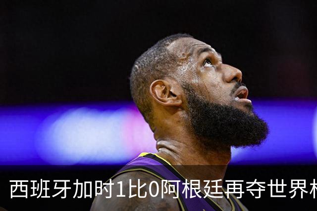 西班牙加时1比0阿根廷再夺世界杯 梅西最后一舞落幕