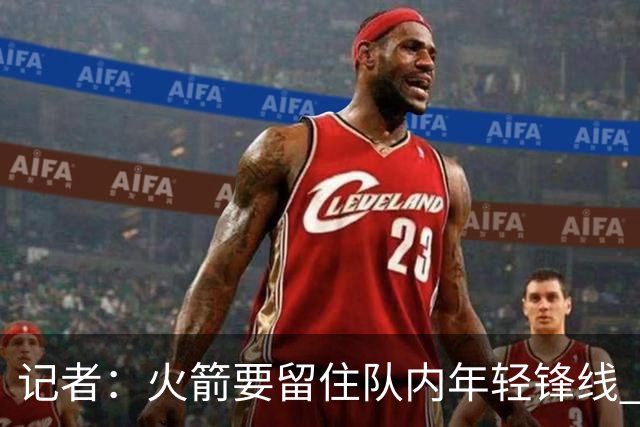 记者：火箭要留住队内年轻锋线 他们的成长幅度会决定下赛季走向