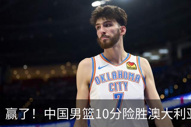 赢了！中国男篮10分险胜澳大利亚，王俊杰23分成关键先生，郭士强放心了
