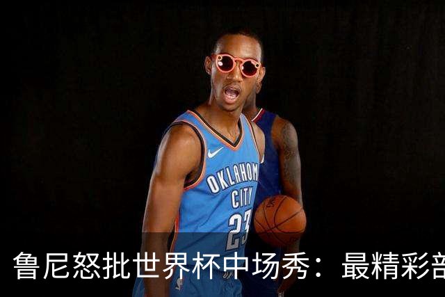 鲁尼怒批世界杯中场秀：最精彩部分就是它结束时