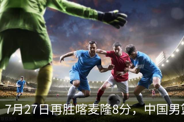 7月27日再胜喀麦隆8分，中国男篮团结杯三连胜，四人上双藏惊喜