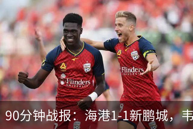90分钟战报：海港1-1新鹏城，韦斯利扳平，姜至鹏直红