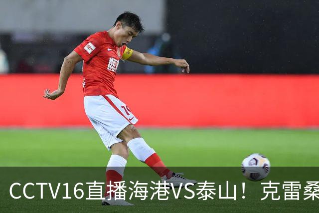 CCTV16直播海港VS泰山！克雷桑PK莱昂纳多，穆斯卡特送韩鹏三连败下课